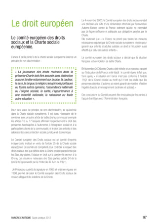 Le droit européen
                                                                          Le 4 novembre 2003, le Comité européen des droits sociaux rendait
                                                                          une décision à la suite d’une réclamation introduite par l’association
                                                                          Autisme-Europe contre la France estimant qu’elle ne répondait
                                                                          pas de façon suffisante et adéquate aux obligations posées par la
                                                                          Charte.
Le comité européen des droits                                             Elle soutenait que « la France ne prend pas toutes les mesures
sociaux et la Charte sociale                                              nécessaires requises par la Charte sociale européenne révisée pour
européenne.                                                               garantir aux enfants et adultes autistes un droit à l’éducation aussi
                                                                          effectif que celui des autres enfants ».

L’article E de la partie V de la charte sociale européenne énonce un      Le comité européen des droits sociaux a décidé que la situation
principe de non discrimination :                                          française est en violation de ladite Charte.

                                                                          En Novembre 2008 cette Charte a été révisée et un nouveau rapport
    « La jouissance des droits reconnus dans la                           sur l’éducation de la France a été établi : le comité répète le fait que,
    présente Charte doit être assurée sans distinction                    5ans après, « la situation en France n’est pas conforme à l’article
    aucune fondée notamment sur la race, la couleur,                      15§1 de la Charte révisée au motif qu’il n’est pas établi que les
    le sexe, la langue, la religion, les opinions politiques              personnes atteintes d’autisme se voient garantir de manière effective
    ou toutes autres opinions, l’ascendance nationale                     l’égalité d’accès à l’enseignement (ordinaire et spécial). »
    ou l’origine sociale, la santé, l’appartenance à
    une minorité nationale, la naissance ou toute                         Ces conclusions du Comité peuvent être invoquées par les parties à
    autre situation ».                                                    l’appui d’un litige avec l’Administration française.


Pour faire valoir ce principe de non-discrimination, tel qu’énoncé
dans la Charte sociale européenne, il est donc nécessaire de le
combiner avec un autre article de ladite charte, comme par exemple
les articles 15 ou 17 lesquels affirment respectivement le droit des
personnes handicapées à l’autonomie, à l’intégration sociale et à la
participation à la vie de la communauté, et le droit des enfants et des
adolescents à une protection sociale, juridique et économique.

Le Comité européen des Droits sociaux est un comité d’experts
indépendants institué en vertu de l’article 25 de la Charte sociale
européenne. Ce comité est compétent pour contrôler le respect des
droits sociaux tels que définis dans la Charte sociale européenne par
les Etats signataires. Il statue en droit sur la conformité ou non à la
Charte, des situations nationales des Etats parties (article 24 de la
Charte tel qu’amendé par le Protocole de Turin de 1991).

 Un Protocole, ouvert à la signature en 1995 et entré en vigueur en
1998, permet de saisir le Comité européen des Droits sociaux de
recours alléguant de violations de la Charte.




VAINCRE L’AUTISME Guide juridique 2012                                                                                                        97
 