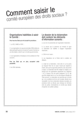 Commen t saisioritsleociaux ?
                    s
 comité eu ropéen des dr
 henis nos
     Organisations habilitées à saisir                                    Le dossier de la réclamation
     le Comité :                                                          doit contenir les éléments
     Pour tous les Etats qui ont accepté la procédure :
                                                                          d’information suivants :
                                                                          a. Les nom et coordonnées de l’organisation réclamante ;
     1. La CES, l’UNICE et l’OIE1 ;
                                                                          b. La preuve que la personne qui introduit et signe
     2. Les organisations non gouvernementales (ONG) dotées du            la réclamation est habilitée à engager l’organisation
     statut participatif auprès du Conseil de l’Europe et inscrites sur   réclamante ;
     une liste établie à cette fin par le Comité gouvernemental ;
                                                                          c. L’Etat mis en cause ;
     3. Les organisations d’employeurs et les syndicats de l’Etat
     concerné ;                                                           d. Les dispositions de la Charte dont la violation est
                                                                          alléguée ;
     Pour les Etats qui, en plus, acceptent cette
     possibilité :                                                        e. L’objet de la réclamation, c’est-à-dire le ou les points
                                                                          sur lesquels l’Etat mis en cause n’aurait pas respecté la
     4. les ONG nationales.                                               Charte, ainsi que les arguments pertinents, avec documents
                                                                          à l’appui. La réclamation doit être rédigée en anglais ou en
                                                                          français pour les organisations appartenant aux catégories
                                                                          1 et 2 ci dessus. Pour les autres (catégories 3 et 4), elle
                                                                          peut être rédigée dans la ou l’une des langues officielles de
                                                                          l’Etat concerné. La réclamation est examinée par le Comité
                                                                          qui, si les conditions de forme sont remplies, décide de sa
                                                                          recevabilité. Une fois la réclamation déclarée recevable, une
                                                                          procédure écrite se déroule avec échange de mémoires
                                                                          entre les parties. Eventuellement, le Comité peut décider
                                                                          d’organiser une audition publique.




98                                                                                                   VAINCRE L’AUTISME Guide juridique 2012
 