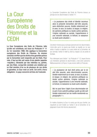 La Cour
                                                             La Convention Européenne des Droits de l’Homme énonce un
                                                             principe de non discrimination à l’article 14 :


Européenne                                                       « La jouissance des droits et libertés reconnus
                                                                 dans la présente Convention doit être assurée,

des Droits de                                                    sans distinction aucune, fondée notamment sur
                                                                 le sexe, la race, la couleur, la langue, la religion,

l’Homme et la
                                                                 les opinions politiques ou toutes autres opinions,
                                                                 l’origine nationale ou sociale, l’appartenance à
                                                                 une minorité nationale, la fortune, la naissance

CEDH                                                             ou toute autre situation ».


                                                             Cet article n’énonce pas un principe autonome de non-discrimination,
La Cour Européenne des Doits de l’Homme, telle               c’est-à-dire qu’on ne pourra pas fonder sa requête sur ce seul
qu’elle est constituée, est issue du Protocole n° 11         article, il faudra le rattacher à un autre article de la Convention, tel
du 1er novembre 1998. Elle applique la Convention            par exemple, l’article 8 relatif au droit au respect à la vie privée et
européenne des Droits de l’Homme. Sa mission                 familiale.
consiste à vérifier que les droits et les garanties prévus
par la Convention sont respectés par les Etats. Pour         Plus intéressant sera l’article 1 du Protocole n° 12, lequel énonce
cela, il faut qu’elle soit saisie d’une plainte (appelée     une interdiction générale de discrimination, c’est-à-dire autonome.
«requête»), introduite par des individus ou, parfois,        Malheureusement, la France n’a pas encore ratifié ce Protocole :
par des États. Lorsqu’elle constate une violation par
un Etat membre d’un ou de plusieurs de ces droits
et garanties, la Cour rend un arrêt. Cet arrêt a force           «  La jouissance de tout droit prévu par la loi
obligatoire : le pays concerné est tenu de l’exécuter.           doit être assurée, sans discrimination aucune,
                                                                 fondée notamment sur le sexe, la race, la couleur,
                                                                 la langue, la religion, les opinions politiques ou
                                                                 toutes autres opinions, l’origine nationale ou
                                                                 sociale, l’appartenance à une minorité nationale,
                                                                 la fortune, la naissance ou toute autre situation.

                                                                 Nul ne peut faire l’objet d’une discrimination de
                                                                 la part d’une autorité publique quelle qu’elle soit
                                                                 fondée notamment sur les motifs mentionnés au
                                                                 paragraphe 1 ».


                                                             En matière d’autisme, la Cour n’a rendu que très peu d’arrêts. Les
                                                             requérants se sont fondés sur l’article 5 de la Convention et se
                                                             plaignaient d’avoir été internés abusivement.




VAINCRE L’AUTISME Guide juridique 2012                                                                                          99
 
