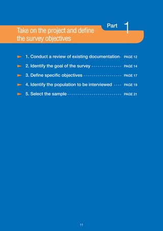 Take on the project and define
the survey objectives
                                                                     Part
                                                                                   1
/ 1. Conduct a review of existing documentation -                                  PAGE 12

/ 2. Identify the goal of the survey                    - - - - - - - - - - - - - - - PAGE 14

/ 3. Define specific objectives                   - - - - - - - - - - - - - - - - - - - PAGE 17

/ 4. Identify the population to be interviewed                             - - - - PAGE 19

/ 5. Select the sample - - - - - - - - - - - - - - - - - - - - - - - - - - -       PAGE 21




                                             11
 