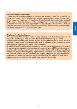 Landmine Impact Survey (LIS):
“Handicap International identifies and evaluates the social and economic impact of the
presence of mines/ERW on affected communities. Impact surveys provide a global vision
of the scope and magnitude of the pollution. The collected and processed data are used
by the main sectors of mine action for the strategic planning of risk prevention education,
in-depth technical surveys, marking and demining, as well as for victim assistance. National
impact surveys were conducted by Handicap International in Chad in 2001, Bosnia in 2003,




                                                                                                 Project
Senegal (Casamance) in 2006 and Sudan in 2008”.



The Landmine Monitor Report:
“The Landmine Monitor Report works in good faith to provide factual information about
issues it is monitoring, in order to benefit the international community as a whole.
The Landmine Monitor system features a global reporting network and an annual report. A
network of 59 Landmine Monitor researchers from 46 countries, and a 20-person Editorial
Team gathered information to prepare the annual report.
The 2008 Annual Report contains information on 120 countries and other areas with respect
to ban policy, use, production, transfer, stockpiling, demining, mine/ERW risk education, ca-
sualties, victim assistance, and support for mine action. It covers affected countries, States
Parties with major outstanding treaty implementation obligations, and states not party to
the Mine Ban Treaty. It includes a summary and analysis of trends in ban policy, mine action,
mine/ERW risk education, casualties and victim assistance, and support for mine action.”
Extract from the Landmine Monitor Report 2008, www.icbl.org/lm/2008




                                             13
 