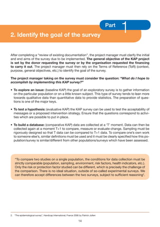 2. Identify the goal of the survey
                                                                                          Part
                                                                                                 1
After completing a “review of existing documentation”, the project manager must clarify the initial
and end aims of the survey due to be implemented. The general objective of the KAP project
is set by the donor requesting the survey or by the organisation requested the financing
to carry it out. The project manager must then rely on the Terms of Reference (ToR) (context,
purpose, general objectives, etc.) to identify the goal of the survey.

The project manager taking on the survey must consider the question: “What do I hope to
accomplish by implementing this KAP survey?”

• To explore an issue: (baseline KAP) the goal of an exploratory survey is to gather information
  on the particular population or on a little known subject. This type of survey tends to lean more
  towards qualitative data than quantitative data to provide statistics. The preparation of ques-
  tions is one of the major keys.

• To test a hypothesis: (evaluative KAP) the KAP survey can be used to test the acceptability of
  messages or a proposed intervention strategy. Ensure that the questions correspond to activi-
  ties which are possible to put in place.

• To build a database: (comparative KAP) data are collected at a ‘T’ moment. Data can then be
  collected again at a moment T+1 to compare, measure or evaluate change. Sampling must be
  rigorously designed so that T data can be compared to T+1 data. To compare one’s own work
  to someone else’s, similar definitions must be used and it must be clearly specified how this po-
  pulation/survey is similar/different from other populations/surveys which have been assessed.




    “To compare two studies on a single population, the conditions for data collection must be
    strictly comparable (population, sampling, environment, risk factors, health indicators, etc.).
    Only the risk or protection factor studied can be different, which is precisely the challenge of
    the comparison. There is no ideal situation, outside of so-called experimental surveys. We
    can therefore accept differences between the two surveys, subject to sufficient reasoning2.




2. “The epidemiological survey”, Handicap International, France 2006 by Patrick Jullien

                                                                     14
 