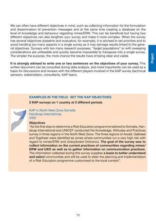 We can often have different objectives in mind, such as collecting information for the formulation
and dissemination of prevention messages and at the same time creating a database on the
level of knowledge and behaviour regarding mines/ERW. This can be beneficial but having two
different objectives can also lengthen your survey and make it more complex. When the survey
has several objectives (baseline and evaluative, for example), it is advised to set priorities and to
avoid handling too many aspects in a single survey as it may damage results linked to the gene-
ral objectives. Surveys with too many research purposes, “target populations” or with sweeping
considerations are unfeasible and quickly become impossible to transpose into a single survey.




                                                                                                        Project
The simpler the purpose, the more chance the results have of being clear and viable.

It is strongly advised to write one or two sentences on the objectives of your survey. This
written document can be consulted during data analysis, and more importantly can be used as a
basis for discussions and reviews with the different players involved in the KAP survey (technical
advisors, stakeholders, consultants, KAP team).




              EXAMPLES IN THE FIELD: SET THE KAP OBjECTIvES
              2 KAP surveys on 1 country at 2 different periods

              KAP in North West Zone Somalia
              Handicap International,
              2002
              Objectives
              “As the first step to determine a Risk Education programme tailored to Somalia, Han-
              dicap International and UNICEF conducted the Knowledge, Attitudes and Practices
              survey in three regions in the North West Zone. The three regions of Awdal, Galbeed
              and Togdheer were identified as zones where communities run a very high risk with
              regard to mines/ERW and Unexploded Ordnance. The goal of the survey was to
              collect information on the current practices of communities regarding mines/
              ERW and UXO as well as to gather information on communication practices.
              The information collected during this survey supplies a basis to better understand
              and select communities and will be used to steer the planning and implementation
              of a Risk Education programme customised to the local context”.




                                                 15
 