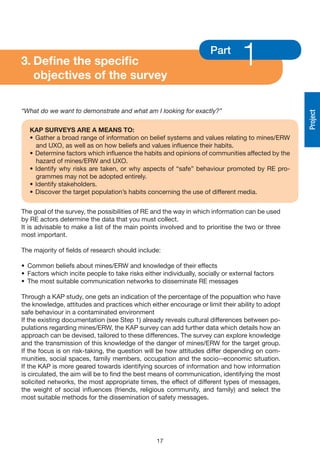 3. Define the specific
   objectives of the survey
                                                                     Part
                                                                                 1
“What do we want to demonstrate and what am I looking for exactly?”




                                                                                                Project
   KAP SURvEyS ARE A MEANS TO:
   • Gather a broad range of information on belief systems and values relating to mines/ERW
     and UXO, as well as on how beliefs and values influence their habits.
   • Determine factors which influence the habits and opinions of communities affected by the
     hazard of mines/ERW and UXO.
   • Identify why risks are taken, or why aspects of “safe” behaviour promoted by RE pro-
     grammes may not be adopted entirely.
   • Identify stakeholders.
   • Discover the target population’s habits concerning the use of different media.


The goal of the survey, the possibilities of RE and the way in which information can be used
by RE actors determine the data that you must collect.
It is advisable to make a list of the main points involved and to prioritise the two or three
most important.

The majority of fields of research should include:

• Common beliefs about mines/ERW and knowledge of their effects
• Factors which incite people to take risks either individually, socially or external factors
• The most suitable communication networks to disseminate RE messages

Through a KAP study, one gets an indication of the percentage of the popualtion who have
the knowledge, attitudes and practices which either encourage or limit their ability to adopt
safe behaviour in a contaminated environment
If the existing documentation (see Step 1) already reveals cultural differences between po-
pulations regarding mines/ERW, the KAP survey can add further data which details how an
approach can be devised, tailored to these differences. The survey can explore knowledge
and the transmission of this knowledge of the danger of mines/ERW for the target group.
If the focus is on risk-taking, the question will be how attitudes differ depending on com-
munities, social spaces, family members, occupation and the socio--economic situation.
If the KAP is more geared towards identifying sources of information and how information
is circulated, the aim will be to find the best means of communication, identifying the most
solicited networks, the most appropriate times, the effect of different types of messages,
the weight of social influences (friends, religious community, and family) and select the
most suitable methods for the dissemination of safety messages.




                                                 17
 