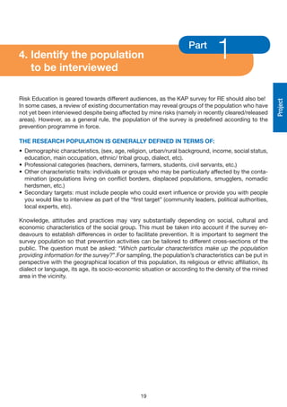 4. Identify the population
   to be interviewed
                                                                      Part
                                                                                  1
Risk Education is geared towards different audiences, as the KAP survey for RE should also be!




                                                                                                          Project
In some cases, a review of existing documentation may reveal groups of the population who have
not yet been interviewed despite being affected by mine risks (namely in recently cleared/released
areas). However, as a general rule, the population of the survey is predefined according to the
prevention programme in force.

THE RESEARCH POPULATION IS GENERALLy DEFINED IN TERMS OF:
• Demographic characteristics, (sex, age, religion, urban/rural background, income, social status,
  education, main occupation, ethnic/ tribal group, dialect, etc).
• Professional categories (teachers, deminers, farmers, students, civil servants, etc.)
• Other characteristic traits: individuals or groups who may be particularly affected by the conta-
  mination (populations living on conflict borders, displaced populations, smugglers, nomadic
  herdsmen, etc.)
• Secondary targets: must include people who could exert influence or provide you with people
  you would like to interview as part of the “first target” (community leaders, political authorities,
  local experts, etc).

Knowledge, attitudes and practices may vary substantially depending on social, cultural and
economic characteristics of the social group. This must be taken into account if the survey en-
deavours to establish differences in order to facilitate prevention. It is important to segment the
survey population so that prevention activities can be tailored to different cross-sections of the
public. The question must be asked: “Which particular characteristics make up the population
providing information for the survey?”.For sampling, the population’s characteristics can be put in
perspective with the geographical location of this population, its religious or ethnic affiliation, its
dialect or language, its age, its socio-economic situation or according to the density of the mined
area in the vicinity.




                                                  19
 