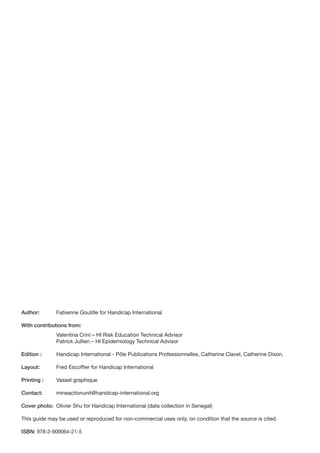 Author:       Fabienne Goutille for Handicap International

With contributions from:
              Valentina Crini – HI Risk Education Technical Advisor
              Patrick Jullien – HI Epidemiology Technical Advisor

Edition :     Handicap International - Pôle Publications Professionnelles, Catherine Clavel, Catherine Dixon.

Layout:       Fred Escoffier for Handicap International

Printing :    Vassel graphique

Contact:      mineactionunit@hanidcap-international.org

Cover photo: Olivier Shu for Handicap International (data collection in Senegal)

This guide may be used or reproduced for non-commercial uses only, on condition that the source is cited.

ISBN: 978-2-909064-21-5
 