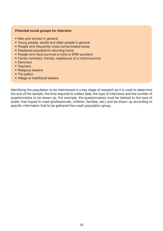 Potential social groups for interview

  •   Men and women in general
  •   Young people, adults and older people in general
  •   People who frequently cross contaminated areas
  •   Displaced populations returning home
  •   People who have survived a mine or ERW accident
  •   Family members, friends, neighbours of a victim/survivor
  •   Deminers
  •   Teachers
  •   Religious leaders
  •   The police
  •   Village or traditional leaders


Identifying the population to be interviewed is a key stage of research as it is used to determine
the size of the sample, the time required to collect data, the type of interviews and the number of
questionnaires to be drawn up. For example, the questionnaires must be tailored to the type of
public that hoped to meet (professionals, children, families, etc.) and be drawn up according to
specific information that to be gathered from each population group.




                                                20
 