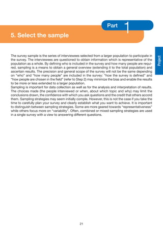 5. Select the sample
                                                                    Part
                                                                               1
The survey sample is the series of interviewees selected from a larger population to participate in




                                                                                                       Project
the survey. The interviewees are questioned to obtain information which is representative of the
population as a whole. By defining who is included in the survey and how many people are requi-
red, sampling is a means to obtain a general overview (extending it to the total population) and
ascertain results. The precision and general scope of the survey will not be the same depending
on “who” and “how many people” are included in the survey: “how the survey is defined” and
“how people are chosen in the field” (refer to Step 2) may minimize the bias and enable the results
to be more or less extended to a larger population.
Sampling is important for data collection as well as for the analysis and interpretation of results.
The choices made (the people interviewed or when, about which topic and why) may limit the
conclusions drawn, the confidence with which you ask questions and the credit that others accord
them. Sampling strategies may seem initially comple. However, this is not the case if you take the
time to carefully plan your survey and clearly establish what you want to achieve. It is important
to distinguish between sampling strategies. Some are more geared towards “representativeness”
while others focus more on “variability”. Often, combined or mixed sampling strategies are used
in a single survey with a view to answering different questions.




                                                21
 