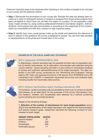 There are important steps to be observed when deciding on the number of people to be included
in your survey and the selection criteria:

• Step 1: Demarcate the boundaries of your survey site. Perhaps the area has already been di-
  vided up in order to distinguish sectors or projects in progress from those where projects have
  been completed or which have not yet been the object of a project. Or the population under
  study maybe divided by using existing political/administrative boundaries (regions, districts,
  divisions, communities and sub-communities); or according to the magnitude of the contami-
  nation by mines/ERW and UXO (low, medium or high impacted areas).

• Step 2: Identify how many social groups make up the whole and determine the relevance of




                                                                                                         Project
  each in relation to the questions the survey is designed to answer. You can then take samples
  or representations of the whole and include them in the survey.




               EXAMPLES IN THE FIELD: SAMPLING TECHNIQUE

               KAP in Afghanistan: INTERSOS/META, 2005
               In Afghanistan, random sampling was not possible as there was no population cen-
            
               sus to identify interviewees. As an alternative, interviewees were selected using the
               «quota method». Quota sampling provides a cross-cutting or comparative analysis
               of quotas with sufficient representativeness of the target population. The data col-
               lection in the KAP survey conducted by the “Monitoring and Evaluation Training
               Agency RE” team and assisted and led by a RE advisor from INTERSOS and a RE
               coordinator from UNICEF. A researcher supervised the proces and analysed data,
               including results from secondary data sources.


             KAP in Northern Iraq (Kurdistan region): Handicap International, 2008
             “In Kurdistan, random sampling was not possible as there was no census to identify
             interviewees. As an alternative, for the purposes of this survey interviewees (“opi-
             nion leaders”, children, and households) were selected via a method combining
            
             quota sampling and snowball sampling”.

               Stages of the sampling strategy:
               1. Selection of the number of interviewees for each target population; accor-
               ding to the representation of the target population with regard to the total population
               and specific research goals, researchers identified the following numbers of inter-
               viewees for each target:

               TARGET POPULATION           QUOTA
               Opinion leaders               47
               Children                     262
               Households                   646
               Vulnerable groups             71



                                                  23
 