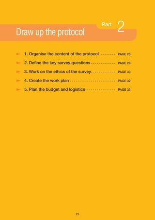 Draw up the protocol
                                                              Part
                                                                            2
/ 1. Organise the content of the protocol                     - - - - - - - - PAGE 26

/ 2. Define the key survey questions - - - - - - - - - - - - -              PAGE 28

/ 3. Work on the ethics of the survey- - - - - - - - - - - - -              PAGE 30

/ 4. Create the work plan - - - - - - - - - - - - - - - - - - - - - - - -   PAGE 32

/ 5. Plan the budget and logistics - - - - - - - - - - - - - - - -          PAGE 33




                                           25
 