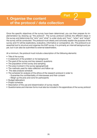 1. Organise the content
   of the protocol / data collection
                                                                     Part
                                                                                2
Once the specific objectives of the survey have been determined, you can then prepare its im-
plementation by drawing up “the protocol”. The survey protocol outlines the different steps in
the survey and determines the “who” and “what” is under study and “how”, “when” and “where”
the survey will be conducted. The protocol must clearly and concisely explain the purpose of the
survey and if it will be exploratory, evaluative, informative or comparative, etc. The protocol is an
essential tool to structure and organise the KAP survey. It is primarily an internal background pa-
per, but it can also be submitted to external stakeholders.

At a minimum, the protocol must include a description of the following elements:
•   Title of the survey
•   A statement of the problem or its background
•   The goal of the survey and key research questions
•   The population of the survey and sampling
•   The area involved in the survey (geographical)
•   The methods used for data collection and follow-up
•   The data analysis schedule
•   The schedule for analysis of the ethics of the research protocol in order to
     - Guarantee the confidentiality of interviewees and their consent
     - Weigh up the pros and cons for participants
•   Budget (allocation)
•   Project schedule
•   Description of the use and dissemination of survey results
•   Questionnaires and interview forms must also be included in the appendices of the survey protocol




                                                  26
 