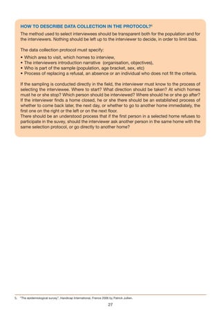 HOW TO DESCRIBE DATA COLLECTION IN THE PROTOCOL?5
    The method used to select interviewees should be transparent both for the population and for
    the interviewers. Nothing should be left up to the interviewer to decide, in order to limit bias.

    The data collection protocol must specify:
    •   Which area to visit, which homes to interview,
    •   The interviewers introduction narrative (organisation, objectives),
    •   Who is part of the sample (population, age bracket, sex, etc)
    •   Process of replacing a refusal, an absence or an individual who does not fit the criteria.

    If the sampling is conducted directly in the field, the interviewer must know to the process of
    selecting the interviewee. Where to start? What direction should be taken? At which homes
    must he or she stop? Which person should be interviewed? Where should he or she go after?
    If the interviewer finds a home closed, he or she there should be an established process of
    whether to come back later, the next day, or whether to go to another home immediately, the
    first one on the right or the left or on the next floor.
    There should be an understood process that if the first person in a selected home refuses to
    participate in the suvey, should the interviewer ask another person in the same home with the
    same selection protocol, or go directly to another home?




5. “The epidemiological survey”, Handicap International, France 2006 by Patrick Jullien.

                                                                     27
 