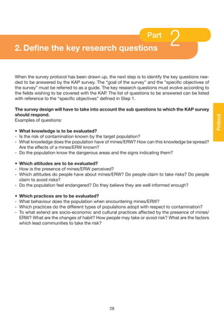 2. Define the key research questions
                                                                  Part
                                                                             2
When the survey protocol has been drawn up, the next step is to identify the key questions nee-
ded to be answered by the KAP survey. The “goal of the survey” and the “specific objectives of
the survey” must be referred to as a guide. The key research questions must evolve according to
the fields wishing to be covered with the KAP. The list of questions to be answered can be listed
with reference to the “specific objectives” defined in Step 1.

The survey design will have to take into account the sub questions to which the KAP survey
should respond.




                                                                                                    Protocol
Examples of questions:

• What knowledge is to be evaluated?
- Is the risk of contamination known by the target population?
- What knowledge does the population have of mines/ERW? How can this knowledge be spread?
  Are the effects of a mines/ERW known?
- Do the population know the dangerous areas and the signs indicating them?

• Which attitudes are to be evaluated?
- How is the presence of mines/ERW perceived?
- Which attitudes do people have about mines/ERW? Do people claim to take risks? Do people
  claim to avoid risks?
- Do the population feel endangered? Do they believe they are well informed enough?

•   Which practices are to be evaluated?
-   What behaviour does the population when encountering mines/ERW?
-   Which practices do the different types of populations adopt with respect to contamination?
-   To what extend are socio-economic and cultural practices affected by the presence of mines/
    ERW? What are the changes of habit? How people may take or avoid risk? What are the factors
    which lead communities to take the risk?




                                               28
 