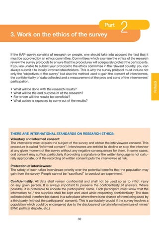 3. Work on the ethics of the survey
                                                                      Part
                                                                                  2
If the KAP survey consists of research on people, one should take into account the fact that it
must be approved by an ethics committee. Committees which examine the ethics of the research
review the survey protocols to ensure that the procedures will adequately protect the participants.
If you are unable to submit your protocol to the ethics committee in the relevant country, you can
always submit it to locally involved stakeholders. This is why the survey protocol must include not
only the “objectives of the survey” but also the method used to gain the consent of interviewees,
the confidentiality of data collected and a measurement of the pros and cons of the interviewees’
participation.




                                                                                                           Protocol
•   What will be done with the research results?
•   What will be the end purpose of of the research?
•   For whom will the results be beneficial?
•   What action is expected to come out of the results?




THERE ARE INTERNATIONAL STANDARDS ON RESEARCH ETHICS:
voluntary and informed consent:
The interviewer must explain the subject of the survey and obtain the interviewees consent. This
procedure is called “informed consent”. Interviewees are entitled to decline or stop the interview
at any given moment of the survey without any negative consequences for them. In some cases,
oral consent may suffice, particularly if providing a signature or the written language is not cultu-
rally appropriate, or if the recording of written consent puts the interviewee at risk.

Protection of interviewees:
The safety of each takes interviewee priority over the potential benefits that the population may
gain from the survey. People cannot be “sacrificed” to conduct an experiment.

Confidentiality: All data shall remain confidential and shall not be used so as to inflict injury
on any given person. It is always important to preserve the confidentiality of answers. Where
possible, it is preferable to encode the participants’ name. Each participant must know that the
information he / she supplies shall be kept and used while respecting confidentiality. The data
collected shall therefore be placed in a safe place where there is no chance of them being used by
a third party (without the participants’ consent). This is particularly crucial if the survey involves a
population which could be endangered due to the disclosure of certain information (use of mines/
ERW, political dispute, etc.)


                                                  30
 