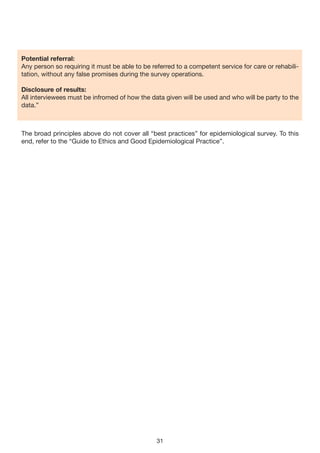 Potential referral:
Any person so requiring it must be able to be referred to a competent service for care or rehabili-
tation, without any false promises during the survey operations.

Disclosure of results:
All interviewees must be infromed of how the data given will be used and who will be party to the
data.”



The broad principles above do not cover all “best practices” for epidemiological survey. To this
end, refer to the “Guide to Ethics and Good Epidemiological Practice”.




                                                31
 