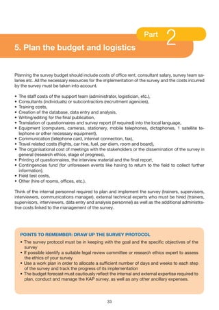 5. Plan the budget and logistics
                                                                    Part
                                                                                2
Planning the survey budget should include costs of office rent, consultant salary, survey team sa-
laries etc. All the necessary resources for the implementation of the survey and the costs incurred
by the survey must be taken into account.

•   The staff costs of the support team (administrator, logistician, etc.),
•   Consultants (individuals) or subcontractors (recruitment agencies),
•   Training costs,
•   Creation of the database, data entry and analysis,
•   Writing/editing for the final publication,
•   Translation of questionnaires and survey report (if required) into the local language,
•   Equipment (computers, cameras, stationery, mobile telephones, dictaphones, 1 satellite te-
    lephone or other necessary equipment),
•   Communication (telephone card, internet connection, fax),
•   Travel related costs (flights, car hire, fuel, per diem, room and board),
•   The organisational cost of meetings with the stakeholders or the dissemination of the survey in
    general (research ethics, stage of progress),
•   Printing of questionnaires, the interview material and the final report,
•   Contingencies fund (for unforeseen events like having to return to the field to collect further
    information),
•   Field test costs,
•   Other (hire of rooms, offices, etc.).

Think of the internal personnel required to plan and implement the survey (trainers, supervisors,
interviewers, communications manager), external technical experts who must be hired (trainers,
supervisors, interviewers, data entry and analysis personnel) as well as the additional administra-
tive costs linked to the management of the survey.




    POINTS TO REMEMBER: DRAW UP THE SURvEy PROTOCOL
    • The survey protocol must be in keeping with the goal and the specific objectives of the
      survey
    • If possible identify a suitable legal review committee or research ethics expert to assess
      the ethics of your survey
    • Use a work plan in order to allocate a sufficient number of days and weeks to each step
      of the survey and track the progress of its implementation
    • The budget forecast must cautiously reflect the internal and external expertise required to
      plan, conduct and manage the KAP survey, as well as any other ancillary expenses.




                                                 33
 