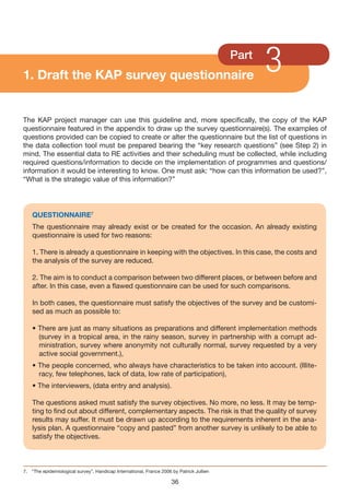 1. Draft the KAP survey questionnaire
                                                                                          Part
                                                                                                 3
The KAP project manager can use this guideline and, more specifically, the copy of the KAP
questionnaire featured in the appendix to draw up the survey questionnaire(s). The examples of
questions provided can be copied to create or alter the questionnaire but the list of questions in
the data collection tool must be prepared bearing the “key research questions” (see Step 2) in
mind. The essential data to RE activities and their scheduling must be collected, while including
required questions/information to decide on the implementation of programmes and questions/
information it would be interesting to know. One must ask: “how can this information be used?”,
“What is the strategic value of this information?”




    QUESTIONNAIRE7
    The questionnaire may already exist or be created for the occasion. An already existing
    questionnaire is used for two reasons:

    1. There is already a questionnaire in keeping with the objectives. In this case, the costs and
    the analysis of the survey are reduced.

    2. The aim is to conduct a comparison between two different places, or between before and
    after. In this case, even a flawed questionnaire can be used for such comparisons.

    In both cases, the questionnaire must satisfy the objectives of the survey and be customi-
    sed as much as possible to:

    • There are just as many situations as preparations and different implementation methods
      (survey in a tropical area, in the rainy season, survey in partnership with a corrupt ad-
      ministration, survey where anonymity not culturally normal, survey requested by a very
      active social government.),
    • The people concerned, who always have characteristics to be taken into account. (Illite-
      racy, few telephones, lack of data, low rate of participation),
    • The interviewers, (data entry and analysis).

    The questions asked must satisfy the survey objectives. No more, no less. It may be temp-
    ting to find out about different, complementary aspects. The risk is that the quality of survey
    results may suffer. It must be drawn up according to the requirements inherent in the ana-
    lysis plan. A questionnaire “copy and pasted” from another survey is unlikely to be able to
    satisfy the objectives.



7. “The epidemiological survey”, Handicap International, France 2006 by Patrick Jullien

                                                                     36
 