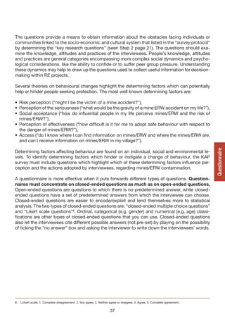 The questions provide a means to obtain information about the obstacles facing individuals or
communities linked to the socio-economic and cultural system that listed in the “survey protocol”
by determining the “key research questions” (seen Step 2 page 21). The questions should exa-
mine the knowledge, attitudes and practices of the interviewees. People’s knowledge, attitudes
and practices are general categories encompassing more complex social dynamics and psycho-
logical considerations, like the ability to confide or to suffer peer group pressure. Understanding
these dynamics may help to draw up the questions used to collect useful information for decision-
making within RE projects.

Several theories on behavioural changes highlight the determining factors which can potentially
help or hinder people seeking protection. The most well known determining factors are:

• Risk perception (“might I be the victim of a mine accident?”),
• Perception of the seriousness (“what would be the gravity of a mine:ERW accident on my life?”),
• Social acceptance (“how do influential people in my life perceive mines/ERW and the risk of
  mines/ERW?”),
• Perception of effectiveness (“how difficult is it for me to adopt safe behaviour with respect to
  the danger of mines/ERW?”),
• Access (“do I know where I can find information on mines/ERW and where the mines/ERW are,
  and can I receive information on mines/ERW in my village?”).




                                                                                                                           Questionnaire
Determining factors affecting behaviour are found on an individual, social and environmental le-
vels. To identify determining factors which hinder or instigate a change of behaviour, the KAP
survey must include questions which highlight which of these determining factors influence per-
ception and the actions adopted by interviewees, regarding mines/ERW contamination.

A questionnaire is more effective when it puts forwards different types of questions. Question-
naires must concentrate on closed-ended questions as much as on open-ended questions.
Open-ended questions are questions to which there is no predetermined answer, while closed-
ended questions have a set of predetermined answers from which the interviewee can choose.
Closed-ended questions are easier to encode/exploit and lend themselves more to statistical
analysis. The two types of closed-ended questions are: “closed-ended multiple choice questions”
and “Likert scale questions”8. Ordinal, categorical (e.g. gender) and numerical (e.g. age) classi-
fications are other types of closed-ended questions that you can use. Closed-ended questions
also let the interviewees cite different possible answers (not pre-set) by playing on the possibility
of ticking the “no answer” box and asking the interviewer to write down the interviewees’ words.




8. Lickert scale: 1. Complete disagreement; 2. Not agree; 3. Neither agree or disagree; 4. Agree; 5. Complete agreement.

                                                                     37
 