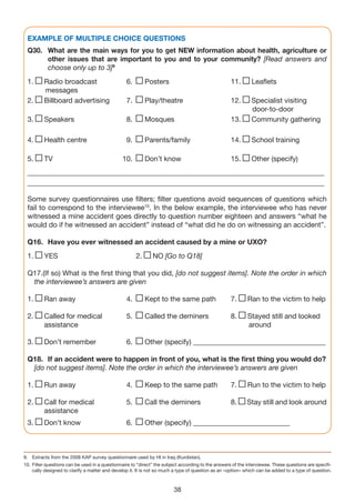 EXAMPLE OF MULTIPLE CHOICE QUESTIONS
 Q30. What are the main ways for you to get NEW information about health, agriculture or
      other issues that are important to you and to your community? [Read answers and
      choose only up to 3]9
 1.      Radio broadcast                         6.        Posters                                  11.       Leaflets
         messages
 2.      Billboard advertising                   7.        Play/theatre                             12.       Specialist visiting
                                                                                                              door-to-door
 3.      Speakers                                8.        Mosques                                  13.       Community gathering

 4.      Health centre                           9.        Parents/family                           14.       School training

 5.      TV                                    10.         Don’t know                               15.       Other (specify)
 ___________________________________________________________________________________
 ___________________________________________________________________________________

 Some survey questionnaires use filters; filter questions avoid sequences of questions which
 fail to correspond to the interviewee10. In the below example, the interviewee who has never
 witnessed a mine accident goes directly to question number eighteen and answers “what he
 would do if he witnessed an accident” instead of “what did he do on witnessing an accident”.

 Q16. Have you ever witnessed an accident caused by a mine or UXO?
 1.      YES                                          2.      NO [Go to Q18]

 Q17.(If so) What is the first thing that you did, [do not suggest items]. Note the order in which
  the interviewee’s answers are given

 1.      Ran away                                4.        Kept to the same path                    7.      Ran to the victim to help

 2.      Called for medical                      5.        Called the deminers                      8.      Stayed still and looked
         assistance                                                                                         around

 3.      Don’t remember                          6.        Other (specify) _____________________________________

 Q18. If an accident were to happen in front of you, what is the first thing you would do?
  [do not suggest items]. Note the order in which the interviewee’s answers are given

 1.      Run away                                4.        Keep to the same path                    7.      Run to the victim to help

 2.      Call for medical                        5.        Call the deminers                        8.      Stay still and look around
         assistance
 3.      Don’t know                              6.        Other (specify) ___________________________



9. Extracts from the 2008 KAP survey questionnaire used by HI in Iraq (Kurdistan).
10. Filter questions can be used in a questionnaire to “direct” the subject according to the answers of the interviewee. These questions are specifi-
    cally designed to clarify a matter and develop it. It is not so much a type of question as an «option» which can be added to a type of question.



                                                                        38
 