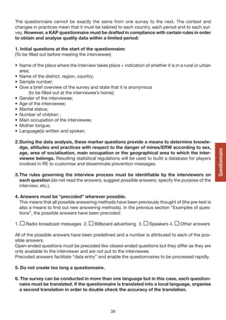 The questionnaire cannot be exactly the same from one survey to the next. The context and
changes in practices mean that it must be tailored to each country, each period and to each sur-
vey. However, a KAP questionnaire must be drafted in compliance with certain rules in order
to obtain and analyse quality data within a limited period:

1. Initial questions at the start of the questionnaire:
(To be filled out before meeting the interviewee)

• Name of the place where the interview takes place + indication of whether it is in a rural or urban
  area;
• Name of the district, region, country;
• Sample number;
• Give a brief overview of the survey and state that it is anonymous
      (to be filled out at the interviewee’s home);
• Gender of the interviewee;
• Age of the interviewee;
• Marital status;
• Number of children ;
• Main occupation of the interviewee;
• Mother tongue;
• Language(s) written and spoken.

2. During the data analysis, these marker questions provide a means to determine knowle-
   dge, attitudes and practices with respect to the danger of mines/ERW according to sex,




                                                                                                        Questionnaire
   age, area of socialisation, main occupation or the geographical area to which the inter-
   viewee belongs. Resulting statistical regulations will be used to build a database for players
   involved in RE to customise and disseminate prevention messages.

3. The rules governing the interview process must be identifiable by the interviewers on
   each question (do not read the answers; suggest possible answers; specify the purpose of the
   interview; etc.).

4. Answers must be “precoded” wherever possible.
  This means that all possible answering methods have been previously thought of (the pre-test is
  also a means to find out new answering methods). In the previous section “Examples of ques-
  tions”, the possible answers have been precoded:

1.   Radio broadcast messages 2.        Billboard advertising 3.     Speakers 4.     Other answers

All of the possible answers have been predefined and a number is attributed to each of the pos-
sible answers.
Open-ended questions must be precoded like closed-ended questions but they differ as they are
only available to the interviewer and are not put to the interviewee.
Precoded answers facilitate “data entry” and enable the questionnaires to be processed rapidly.

5. Do not create too long a questionnaire.

6. The survey can be conducted in more than one language but in this case, each question-
  naire must be translated. If the questionnaire is translated into a local language, organise
  a second translation in order to double check the accuracy of the translation.



                                                 39
 
