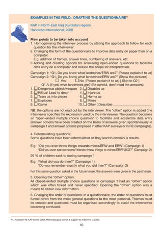 EXAMPLES IN THE FIELD: DRAFTING THE QUESTIONNAIRE11

                    KAP in North-East Iraq (Kurdistan region)
                    Handicap International, 2008

                    Main points to be taken into account
                 
                    1. Homogenising the interview process by stating the approach to follow for each
                       question for the interviewer:
                    2. Changing the form of the questionnaire to improve data entry on paper then on a
                       computer.
                       E.g. addition of frames, answer lines, numbering of answers, etc.
                    3. Adding and creating options for answering open-ended questions to facilitate
                       data entry on a computer and reduce the scope for interpretation.
                    Campaign 1: “Q1. Do you know what landmines/ERW are?” (Please explain it to us)
                    Campaign 2: “Q1. Do you know what landmines/ERW are?” (Show the pictures)
                                        Yes         No (Please explain it to us) [ Skip to Q2 ]
                          Q1.A (If yes) what landmines are? (Be careful, don’t read the answers)
                    1. Dangerous object/weapon 2.        Disables us
                    3. Kill us/ Lead to death       4.   Injure us
                    5. Tears us into pieces         6.   Harms us
                    7. Explodes                     8.   Mines
                    9. Game                        10.   Other ( Describe) _______________________
                    NB: the options are not read out by the interviewer. The “other” option is added (the
                    interviewer specifies the expression used by the interviewee). The question becomes
                    an “open-ended multiple choice question” to facilitate and accelerate data entry
                    (answer options have been created on the basis of answers given spontaneously in
                    campaign 1 and answer options proposed in other KAP surveys or in RE campaigns).

                    4. Reformulating questions:
                    Some questions have been reformulated as they lead to erroneous results.

                    E.g. “Did you ever throw things towards mines/ERW and ERW” (Campaign 1)
                         “Did you ever see someone/ friends throw things to mines/ERW/UXO?” (Campaign 2)
                    99 % of children said no during campaign 1
                    E.g. “What did you do then?” (Campaign 1)
                         “Do you remember exactly what you did then?” (Campaign 2)
                    For this same question asked in the future tense, the answers were given in the past tense.
                    5. Opening the “other” option:
                    All closed-ended multiple choice questions in campaign 1 had an “other” option
                    which was often ticked and never specified. Opening the “other” option was a
                    means to obtain new information.
                    6. Changing the order of questions: In a questionnaire, the order of questions must
                    funnel down from the most general questions to the most personal. Themes must
                    be created and questions must be organised accordingly to avoid the interviewee
                    becoming confused.


11. Kurdistan RE KAP survey 2008, Methodological advice & support by Fabienne Goutille.

                                                                   40
 