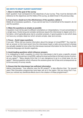 SIX HINTS TO DRAFT SURvEy QUESTIONS12
 1. Bear in mind the goal of the survey
 Each question must correspond to the objectives of your survey. They must be devised with
 reference to the objectives and the fields of the survey, as determined in the previous step.

 2. If you have a doubt as to the effectiveness of the question, delete it
 Delete all unnecessary questions…If you cannot see how it is beneficial to the research, do not
 use the question.

 3. Make the questions as simple as possible
 A question must not be open to different orientations or interpretations. It must concentrate on
 a single issue. Overly long and complex sentences require the interviewee to digest a lot of in-
 formation, which generally gives rise to uncertain answers. A good question is one which does
 not have any complex ideas but which remains simple, clear and concise.

 4. Focus – Avoid vague questions
 If you ask: “When did you receive information about the danger of mines/ERW?” You mayl ob-
 tain an answer on the most recent time the interviewee heard a radio announcement whereas
 you actually needed to know when the interviewee received information for the first time. Avoid
 imprecise language and double negatives.

 5. Avoid leading questions which influence answers
 It is misleading to draft a question to which the interviewee is led to give a specific answer,




                                                                                                      Questionnaire
 such as “After discovering a mine/ERW, calling the local authorities is the best course of action,
 do you agree?”, “Many people think that it is very dangerous to go to a mined area; do you
 agree?” Asking questions which influence the answers gives rise to bias and consequences as
 to the accuracy of survey results.

 6. Ensure that the interviewee has sufficient information
 Asking interviewees: “how effective was the RE project?” is less effective than: “for several
 years, Risk Education programmes have been set up in the region. Did you know this? If so,
 have you noticed any beneficial effects due to the creation of these programmes?”.




12. “The epidemiological survey”, Handicap International, France 2006 by Patrick Jullien


                                                                      41
 