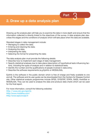 2. Draw up a data analysis plan
                                                                    Part
                                                                               3
Drawing up the analysis plan will help you to examine the data in more depth and ensure that the
information collected is directly linked to the objectives of the survey. A data analysis plan des-
cribes the stages and the conditions of analysis which will take place when the data are available.

Standard stages in data management include:
• Managing to collect the data;
• Entering and cleaning the data;
• Analysing the data;
• Interpreting the data;
• Selecting the format for presenting the data;

The data analysis plan must provide the following details:
• Describe how to implement each stage of data management;
• Specify statistical analyses due to take place (description of hypothetical tests influencing fac-
  tors), including the types of analysis and in relation to statistical tests;
• Identify the number and the qualifications of people involved in data entry;
• Describe the software requirements (e.g.EpiInfo or MODALISA).

EpiInfo is the software in the public domain which is free of charge and freely available to one
and all. The software and its user guide can be downloaded from the Centers for Disease Control
site. Other statistical analysis programmes include SPSS, SYSSTAT, STATA, SASS, KwikStat or
MODALISA. They can be used to analyse the data and produce data charts which can be used
for the final report.

For more information, consult the following websites:
Http: // www.cdc.gov/epiinfo
Http://www.modalisa.com/
Http://www.epiconcept.fr




                                                  42
 