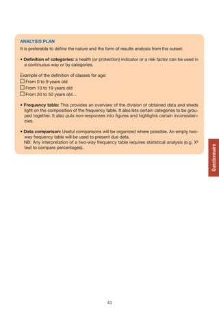 ANALySIS PLAN
It is preferable to define the nature and the form of results analysis from the outset:

• Definition of categories: a health (or protection) indicator or a risk factor can be used in
  a continuous way or by categories.

Example of the definition of classes for age:
  From 0 to 9 years old
  From 10 to 19 years old
  From 20 to 50 years old…

• Frequency table: This provides an overview of the division of obtained data and sheds
  light on the composition of the frequency table. It also lets certain categories to be grou-
  ped together. It also puts non-responses into figures and highlights certain inconsisten-
  cies.

• Data comparison: Useful comparisons will be organized where possible. An empty two-
  way frequency table will be used to present due data.
  NB: Any interpretation of a two-way frequency table requires statistical analysis (e.g. X²




                                                                                                 Questionnaire
  test to compare percentages).




                                                43
 