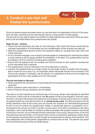 3. Conduct a pre-test and
   finalise the questionnaire
                                                                     Part
                                                                                 3
Once the questionnaires have been drawn up, pre-test each one separately to find out if the ques-
tions are fully understood by the interviewers and by a cross-section of interviewees.
The pre-test is a key step to determine whether the data collected are useful and if there are ques-
tions to be ammeded before the questionnaires are printed.

Steps for pre – testing:
• Check that the instructions are clear for the interviewer. Also check that those concerning the
  voluntary participation of interviewees and the confidentiality of their answers are read out.
• Read the questionnaire aloud to check if the questions follow on naturally from each other and
  if they read well.
• If it is in another language, have it read by several people to understand the meaning they attach
  to each sentence and to gauge whether the translation is the best. The questionnaire must be
  pre-tested in all of its versions including each translation.
• Ensure that the questions are not complex and that the answer to each question corresponds
  to the information that is required.
• The questionnaire must be reviewed if one of the elements is missing.
• Conduct the questionnaire on a small number of individuals chosen at random from the popu-
  lation chosen for the survey. E g. 10-30 people: (these individuals should not be included in the
  final survey sample). If necessary, ask the opinion of a statistician to find out how to select the
  participants and how many people are to be interviewed.

The pre-test helps to discover:
• Which questions the interviewers or interviewees did not understand and which questions cause
  confusion;
• Which questions seem redundant or unnecessary;
• How to improve the way questions are formulated.

This step is of vital importance as shortcomings in the survey design must logically be identified
at this point. A test must be conducted to test all aspects of the survey (logistics, financial, ques-
tionnaire, training of interviewers and data entry and analysis). This test may be done on a number
of questionnaires but must also be done on an actual survey scale. The test procedure must be
strictly identical to that of the survey and can provide the occasion for interviewers/supervisors
to train in how to conduct the questionnaire. Ideally, it should take place on a population not in-
terviewed by the survey, but which is similar on every point. If the test is conducted on the same
population, care must be taken to interfere as little as possible with people involved in the actual
survey (at a minimum, do not interview the test individuals in the survey a second time). If time and
financial resources are limited, a minimal pre-test must be conducted by gathering a select group
of interviewees and asking them to read through the questionnaire to discuss their reactions. One
may collaborate with a local partner organisation to conduct the pre-test. The partner may assist
the recruitment process as they are locally based.



                                                 44
 