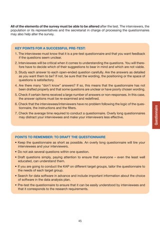 All of the elements of the survey must be able to be altered after the test. The interviewers, the
population or its representatives and the secretariat in charge of processing the questionnaires
may also help alter the survey.



   KEy POINTS FOR A SUCCESSFUL PRE-TEST:
   1. The interviewee must know that it is a pre-test questionnaire and that you want feedback
      if the questions seem unclear.
   2. Interviewees will be critical when it comes to understanding the questions. You will there-
      fore have to decide which of their suggestions to bear in mind and which are not viable.
   3. Study each answer to each open-ended question carefully. Are the answers as detailed
      as you want them to be? If not, be sure that the wording, the positioning or the space of
      questions is satisfactory.
   4. Are there many “don’t know” answers? If so, this means that the questionnaire has not
      been drafted properly and that some questions are unclear or have poorly chosen wording.
   5. Check if certain items received a large number of answers or non-responses. In this case,
      the answer options must be re-examined and redefined.
   6. Check that the interviewees/interviewers have no problem following the logic of the ques-




                                                                                                     Questionnaire
      tionnaire, the instructions and the filters.
   7. Check the average time required to conduct a questionnaire. Overly long questionnaires
      may distract your interviewees and make your interviewers less effective.




   POINTS TO REMEMBER: TO DRAFT THE QUESTIONNAIRE
   • Keep the questionnaire as short as possible. An overly long questionnaire will tire your
     interviewees and your interviewers.
   • Do not ask several questions within one question.
   • Draft questions simply, paying attention to ensure that everyone – even the least well
     educated, can understand them.
   • If you are going to conduct the KAP on different target groups, tailor the questionnaire to
     the needs of each target group.
   • Search for data software in advance and include important information about the choice
     of software in the data analysis plan.
   • Pre-test the questionnaire to ensure that it can be easily understood by interviewees and
     that it corresponds to the research requirements.




                                                45
 