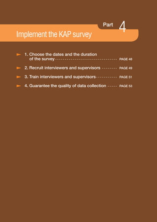 Implement the KAP survey
                                                                      Part
                                                                                     4
/ 1. Choose the dates and the duration
     of the survey - - - - - - - - - - - - - - - - - - - - - - - - - - - - - - - -   PAGE 48

/ 2. Recruit interviewers and supervisors                            - - - - - - - - PAGE 49

/ 3. Train interviewers and supervisors - - - - - - - - - - -                        PAGE 51

/ 4. Guarantee the quality of data collection                             - - - - - PAGE 53




                                                 47
 