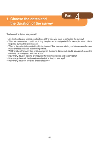 1. Choose the dates and
   the duration of the survey
                                                                  Part
                                                                             4
To choose the dates, ask yourself:

• Are the holidays or special celebrations at the time you want to schedule the survey?
• What are the weather conditions during the planned survey period? For example, avoid collec-
  ting data during the rainy season.
• What is the potential availability of interviewees? For example, during certain seasons farmers
  (rural) are less available than during others.
• Will there be other activities implemented on the same date which could go against or, on the
  contrary, be synergized with this action?
• How many days of training are required for the interviewers and supervisors?
• How many days will the interviewers be in the field on average?
• How many days will the data analysis require?




                                               48
 