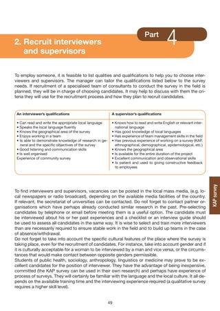 2. Recruit interviewers
   and supervisors
                                                                              Part
                                                                                           4
To employ someone, it is feasible to list qualities and qualifications to help you to choose inter-
viewers and supervisors. The manager can tailor the qualifications listed below to the survey
needs. If recruitment of a specialised team of consultants to conduct the survey in the field is
planned, they will be in charge of choosing candidates. It may help to discuss with them the cri-
teria they will use for the recruitment process and how they plan to recruit candidates.


 An interviewer’s qualifications                          A supervisor’s qualifications

 • Can read and write the appropriate local language      • Knows how to read and write English or relevant inter-
 • Speaks the local language fluently                       national language
 • Knows the geographical area of the survey              • Has good knowledge of local languages
 • Enjoys working in a team                               • Has experience of team management skills in the field
 • Is able to demonstrate knowledge of research in ge-    • Has previous experience of working on a survey (KAP,
   neral and the specific objectives of the survey          ethnographical, demographical, epidemiological, etc.)
 • Good listening and communication skills                • Knows the geographical area
 • Is well organised                                      • Is available for the entire duration of the project
 Experience of community survey                           • Excellent communication and observational skills
                                                          • Is patient and used to giving constructive feedback
                                                            to employees




                                                                                                                     KAP survey
To find interviewers and supervisors, vacancies can be posted in the local mass media, (e.g. lo-
cal newspapers or radio broadcast), depending on the available media facilities of the country.
If relevant, the secretariat of universities can be contacted. Do not forget to contact partner or-
ganisations which have perhaps already conducted similar research in the past. Pre-selecting
candidates by telephone or email before meeting them is a useful option. The candidate must
be interviewed about his or her past experiences and a checklist or an interview guide should
be used to assess all candidates in the same way. It is wise to select and train more interviewers
than are necessarily required to ensure stable work in the field and to build up teams in the case
of absence/withdrawal.
Do not forget to take into account the specific cultural features of the place where the survey is
taking place, even for the recruitment of candidates. For instance, take into account gender and if
it is culturally acceptable for a woman to be interviewed by a man and vice versa, or the circums-
tances that would make contact between opposite genders permissible.
Students of public health, sociology, anthropology, linguistics or medicine may prove to be ex-
cellent candidates for the position of interviewer. They have the advantage of being inexpensive,
committed (the KAP survey can be used in their own research) and perhaps have experience of
process of surveys. They will certainly be familiar with the language and the local culture. It all de-
pends on the available training time and the interviewing experience required (a qualitative survey
requires a higher skill level).


                                                         49
 