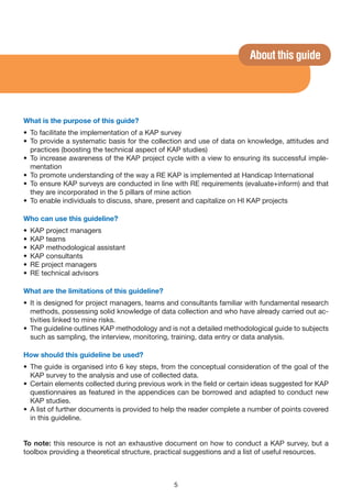 About this guide




What is the purpose of this guide?
• To facilitate the implementation of a KAP survey
• To provide a systematic basis for the collection and use of data on knowledge, attitudes and
  practices (boosting the technical aspect of KAP studies)
• To increase awareness of the KAP project cycle with a view to ensuring its successful imple-
  mentation
• To promote understanding of the way a RE KAP is implemented at Handicap International
• To ensure KAP surveys are conducted in line with RE requirements (evaluate+inform) and that
  they are incorporated in the 5 pillars of mine action
• To enable individuals to discuss, share, present and capitalize on HI KAP projects

Who can use this guideline?
•   KAP project managers
•   KAP teams
•   KAP methodological assistant
•   KAP consultants
•   RE project managers
•   RE technical advisors

What are the limitations of this guideline?
• It is designed for project managers, teams and consultants familiar with fundamental research
  methods, possessing solid knowledge of data collection and who have already carried out ac-
  tivities linked to mine risks.
• The guideline outlines KAP methodology and is not a detailed methodological guide to subjects
  such as sampling, the interview, monitoring, training, data entry or data analysis.

How should this guideline be used?
• The guide is organised into 6 key steps, from the conceptual consideration of the goal of the
  KAP survey to the analysis and use of collected data.
• Certain elements collected during previous work in the field or certain ideas suggested for KAP
  questionnaires as featured in the appendices can be borrowed and adapted to conduct new
  KAP studies.
• A list of further documents is provided to help the reader complete a number of points covered
  in this guideline.


To note: this resource is not an exhaustive document on how to conduct a KAP survey, but a
toolbox providing a theoretical structure, practical suggestions and a list of useful resources.



                                               5
 