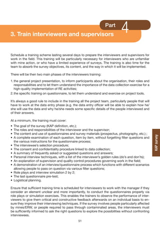 3. Train interviewers and supervisors
                                                                     Part
                                                                                 4
Schedule a training scheme lasting several days to prepare the interviewers and supervisors for
work in the field. This training will be particularly necessary for interviewers who are unfamiliar
with mine action, or who have a limited experience of surveys. The training is also time for the
team to absorb the survey objectives, its content, and the way in which it will be implemented.

There will be then two main phases of the interviewers training:

1. the general project presentation, to inform participants about the organisation, their roles and
   responsabilities and to let them understand the importance of the data collection exercise for a
   high-quality implementation of RE activities;
2. the specific training on questionnaire, to let them understand and exercise on project tools.

It’s always a good rule to include in the training all the project team, particularly people that will
have to work at the data entry phase (e.g. the data entry officer will be able to explain how he/
she will use the data and why he/she needs some specific details of the people interviewed and
of their answers.

At a minimum, the training must cover:
•   The goal of the survey (KAP definition, etc.);
•   The roles and responsibilities of the interviewer and the supervisor;
•   The content and use of questionnaires and survey materials (prospectus, photography, etc.) ;




                                                                                                         KAP survey
•   A complete examination of each question, item by item, without forgetting filter questions and
    the various instructions for the questionnaire process;
•   The interviewee’s selection procedure;
•   The consent and confidentiality procedure linked to data collection;
•   A summary of frequently asked or suggested questions and answers;
•   Personal interview techniques, with a list of the interviewer’s golden rules (do’s and don’ts);
•   An explanation of supervision and quality control procedures governing work in the field;
•   A demonstration of an interview/questionnaire process which functions with different scenarios
    allowing people to pass on question via various filter questions;
•   Role plays and interview simulation 2 by 2;
•   The last questionnaire pre-test;
•   Logistical planning.

Ensure that sufficient training time is scheduled for interviewers to work with the manager if they
consider an element unclear and more importantly, to conduct the questionnaires properly via
role plays or simulation exercises. This enables the trainers to observe the performance of inter-
viewers to give them critical and constructive feedback afterwards on an individual basis to en-
sure they improve their interviewing techniques. If the survey involves people particularly affected
by mines/ERW, or people required to pass through contaminated areas, the interviewers must
be sufficiently informed to ask the right questions to explore the possibilities without confronting
interviewees.
                                                 51
 
