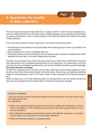 4. Guarantee the quality
   of data collection
                                                                          Part
                                                                                      4
The most important aspect of data collection is “quality control”, which must be managed by su-
pervisors. Before being used in the field, a clear, suitable strategy must be adopted by supervisors
to support interviewers in order to settle problems in the field and assess and maintain the quality
of data collection.

Every day before leaving the field, supervisors must check the following points:

• The selection of interviewees must strictly follow the sampling protocol drawn up in detail in the
  survey protocol;
• Each questionnaire must be completely filled out;
• If the interviewee cannot be contacted, then the questionnaire should be invalidated and will be
  replaced the same day in the same village where possible.

The team of interviewers must meet at the end of each day to share their experiences and submit
their observations and completed questionnaires to the supervisors. The supervisors must then
examine all of the completed questionnaires and remove invalid/incomplete questionnaires be-
fore data collection can begin.
To help them organize work in the field, we can offer supervisors a list to keep updated on trans-
port (car, driver, fuel); the provisions (water, first aid kit, pens, files) and survey materials (additional
copies of questionnaires in each of its forms, cards or signs required by the interview process,
etc.)
While the teams are in the field collecting data, the arrangements must be finalised concerning




                                                                                                                KAP survey
data entry and analysis and the dissemination of results by the project manager.




   QUALITy CONTROL
   Tools are required to check the questionnaires with the interviewees and interviewers must
   be made aware of this.
   It is possible to:

   • Select some questionnaires at random and check their validity with individuals, by visiting
     them or by telephone. This verification can be done on the entire questionnaire or on cer-
     tain key questions.
   • Draw statistical comparisons between the results of the different interviewers. If answers
     are too varied, this could call for more thorough verification.
   • Check the internal consistency of questionnaires.



                                                     53
 