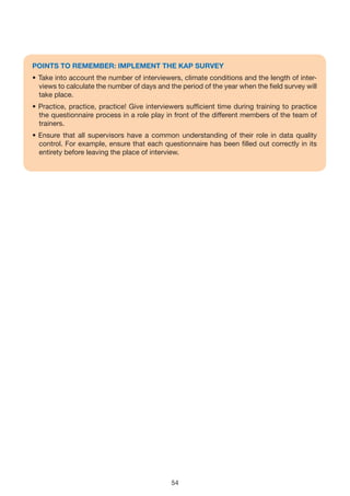 POINTS TO REMEMBER: IMPLEMENT THE KAP SURvEy
• Take into account the number of interviewers, climate conditions and the length of inter-
  views to calculate the number of days and the period of the year when the field survey will
  take place.
• Practice, practice, practice! Give interviewers sufficient time during training to practice
  the questionnaire process in a role play in front of the different members of the team of
  trainers.
• Ensure that all supervisors have a common understanding of their role in data quality
  control. For example, ensure that each questionnaire has been filled out correctly in its
  entirety before leaving the place of interview.




                                             54
 