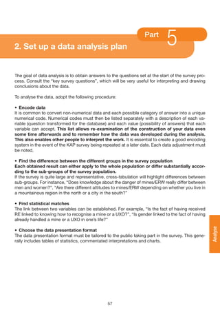 2. Set up a data analysis plan
                                                                    Part
                                                                               5
The goal of data analysis is to obtain answers to the questions set at the start of the survey pro-
cess. Consult the “key survey questions”, which will be very useful for interpreting and drawing
conclusions about the data.

To analyse the data, adopt the following procedure:

• Encode data
It is common to convert non-numerical data and each possible category of answer into a unique
numerical code. Numerical codes must then be listed separately with a description of each va-
riable (question transformed for the database) and each value (possibility of answers) that each
variable can accept. This list allows re-examination of the construction of your data even
some time afterwards and to remember how the data was developed during the analysis.
This also enables other people to interpret the work. It is essential to create a good encoding
system in the event of the KAP survey being repeated at a later date. Each data adjustment must
be noted.

• Find the difference between the different groups in the survey population
Each obtained result can either apply to the whole population or differ substantially accor-
ding to the sub-groups of the survey population.
If the survey is quite large and representative, cross-tabulation will highlight differences between
sub-groups. For instance, “Does knowledge about the danger of mines/ERW really differ between
men and women?”, “Are there different attitudes to mines/ERW depending on whether you live in
a mountainous region in the north or a city in the south?”

• Find statistical matches
The link between two variables can be established. For example, “Is the fact of having received
RE linked to knowing how to recognise a mine or a UXO?”, “Is gender linked to the fact of having
already handled a mine or a UXO in one’s life?”
                                                                                                       Analyse

• Choose the data presentation format
The data presentation format must be tailored to the public taking part in the survey. This gene-
rally includes tables of statistics, commentated interpretations and charts.




                                                57
 