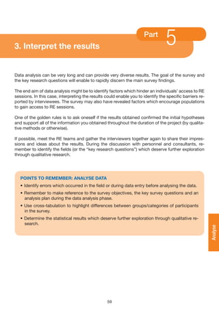 3. Interpret the results
                                                                      Part
                                                                                  5
Data analysis can be very long and can provide very diverse results. The goal of the survey and
the key research questions will enable to rapidly discern the main survey findings.

The end aim of data analysis might be to identify factors which hinder an individuals’ access to RE
sessions. In this case, interpreting the results could enable you to identify the specific barriers re-
ported by interviewees. The survey may also have revealed factors which encourage populations
to gain access to RE sessions.

One of the golden rules is to ask oneself if the results obtained confirmed the initial hypotheses
and support all of the information you obtained throughout the duration of the project (by qualita-
tive methods or otherwise).

If possible, meet the RE teams and gather the interviewers together again to share their impres-
sions and ideas about the results. During the discussion with personnel and consultants, re-
member to identify the fields (or the “key research questions”) which deserve further exploration
through qualitative research.




   POINTS TO REMEMBER: ANALySE DATA
   • Identify errors which occurred in the field or during data entry before analysing the data.
   • Remember to make reference to the survey objectives, the key survey questions and an
     analysis plan during the data analysis phase.
   • Use cross-tabulation to highlight differences between groups/categories of participants
     in the survey.
   • Determine the statistical results which deserve further exploration through qualitative re-
     search.
                                                                                                          Analyse




                                                  59
 