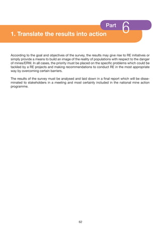 1. Translate the results into action
                                                                   Part
                                                                              6
According to the goal and objectives of the survey, the results may give rise to RE initiatives or
simply provide a means to build an image of the reality of populations with respect to the danger
of mines/ERW. In all cases, the priority must be placed on the specific problems which could be
tackled by a RE projects and making recommendations to conduct RE in the most appropriate
way by overcoming certain barriers.

The results of the survey must be analysed and laid down in a final report which will be disse-
minated to stakeholders in a meeting and most certainly included in the national mine action
programme.




                                                62
 