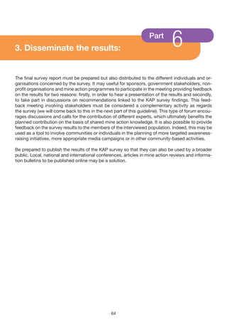 3. Disseminate the results:
                                                                    Part
                                                                                6
The final survey report must be prepared but also distributed to the different individuals and or-
ganisations concerned by the survey. It may useful for sponsors, government stakeholders, non-
profit organisations and mine action programmes to participate in the meeting providing feedback
on the results for two reasons: firstly, in order to hear a presentation of the results and secondly,
to take part in discussions on recommendations linked to the KAP survey findings. This feed-
back meeting involving stakeholders must be considered a complementary activity as regards
the survey (we will come back to this in the next part of this guideline). This type of forum encou-
rages discussions and calls for the contribution of different experts, which ultimately benefits the
planned contribution on the basis of shared mine action knowledge. It is also possible to provide
feedback on the survey results to the members of the interviewed population. Indeed, this may be
used as a tool to involve communities or individuals in the planning of more targeted awareness-
raising initiatives, more appropriate media campaigns or in other community-based activities.

Be prepared to publish the results of the KAP survey so that they can also be used by a broader
public. Local, national and international conferences, articles in mine action reviews and informa-
tion bulletins to be published online may be a solution.




                                                 64
 