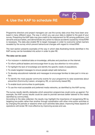 4. Use the KAP to schedule RE
                                                                   Part
                                                                               6
Programme directors and project managers can use the survey data once they have been ana-
lysed in many different ways. The way in which you use your data is related to the goal of your
survey. Presenting the KAP data may give credit to the requirement for RE among politicians, civil
servants and journalists, and demonstrate why action to reduce accidents caused by mines/ERW
is necessary. The data also enable RE to target messages in order to overcome certain barriers
revealed by the survey which prevent behavioural changes with regard to mines/ERW.

The next section presents examples of the way in which data illustrating trends identified in the
KAP survey can be translated into action in order to plan RE.

The data can be used:

• For inclusion in statistical data on knowledge, attitudes and practices on the internet.
• To inform political leaders and encourage them to pay due attention to mine action.
• To highlight the lack of knowledge and identify the specific needs of populations.
• To create targeted messages to ensure people adopt safe behaviour.
• To develop educational materials and messages to encourage families to take part in mine ac-
  tion.
• To identify the most popular community events for your programme to raise awareness about
  prevention (Community Liaison, emergency RE, or community-based RE).
• To enable local communities to participate.
• To use the most accessible and preferred media networks, as identified by the KAP survey.

The survey results identify obstacles which prevention programmes could come up against. For
example, the KAP survey results could be used to provide services better tailored to the needs
identified by communities.
According to the data collected, the results may highlight the importance of reorganising RE by
targeting one public rather than another through coordination with other mine action activities or
by changing the periods or seasons when such activities take place. Improving these aspects of
operations will render RE more effective by improving access and use.
                                                                                                     Data




                                                65
 