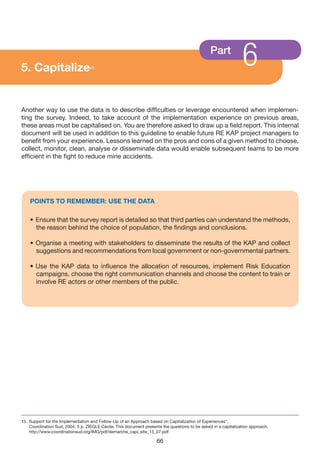 5. Capitalize                      15
                                                                                                Part
                                                                                                                6
Another way to use the data is to describe difficulties or leverage encountered when implemen-
ting the survey. Indeed, to take account of the implementation experience on previous areas,
these areas must be capitalised on. You are therefore asked to draw up a field report. This internal
document will be used in addition to this guideline to enable future RE KAP project managers to
benefit from your experience. Lessons learned on the pros and cons of a given method to choose,
collect, monitor, clean, analyse or disseminate data would enable subsequent teams to be more
efficient in the fight to reduce mine accidents.




    POINTS TO REMEMBER: USE THE DATA

    • Ensure that the survey report is detailed so that third parties can understand the methods,
      the reason behind the choice of population, the findings and conclusions.

    • Organise a meeting with stakeholders to disseminate the results of the KAP and collect
      suggestions and recommendations from local government or non-governmental partners.

    • Use the KAP data to influence the allocation of resources, implement Risk Education
      campaigns, choose the right communication channels and choose the content to train or
      involve RE actors or other members of the public.




15. Support for the Implementation and Follow-Up of an Approach based on Capitalization of Experiences”,
    Coordination Sud, 2004, 5 p. ZIEGLE Cécile. This document presents the questions to be asked in a capitalization approach.
    http://www.coordinationsud.org/IMG/pdf/demarche_capi_site_15_07.pdf

                                                                     66
 