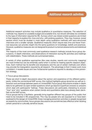 Additional research activities




Additional research activities may include qualitative or quantitative measures. The selection of
methods may depend on available budget and available time, but should ultimately be correlated
to the type of information required for RE. Surveys which use closed-ended questions are limited
in their capacity to explore the «how and why» with probing questions. They may, however, reveal
sectors which must be studied in more depth using qualitative methods with semi-structured
interviews and a smaller sample. Qualitative measures which require less time and fewer finan-
cial resources can provide insight into the same questions on knowledge, beliefs and practices.
However, qualitative measures are not designed to product numerical assessments and statistical
tests.
The majority of the most commonly used qualitative research methods include focus group dis-
cussions, in-depth interviews, and observations of interaction during RE activities and meetings
with stakeholders. These methods are summarised below.

A variety of other qualitative approaches (like case studies, reports and community mapping)
are more limited but can be extremely useful when it comes to meeting specific research objec-
tives. Each method has its benefits and drawbacks and the use of certain methods over others
may provide the triangulation required by all research. The advantage is that it makes work more
consistent, it reveals issues and new fundamental questions required to develop a mine preven-
tion strategy.

• Focus group discussions
These are short in-depth discussions about the opinion and experience of the different partici-
pants. Unlike the conventional KAP survey, this method highlights group dynamics as well as in-
teraction and exchange between peers on mines/ERW. Focus group discussions enable in-depth
data to be gathered via open-ended questions which go beyond superficial answers to answers
which deal with participants’ feelings. These discussions are particularly interesting to answer
“how” and “why” questions when certain trends and quantitative data have already been identi-
fied via the KAP survey.
Focus groups led by a facilitator, generally bring together different key groups of the public that
need to be included in RE programmes. This may be people who are exposed to or have been
explosed to the danger of mines/ERW, those managing prevention activities or people recognised
as experts by communities; focus groups discussions are sometimes less effective when tackling
certain personal or culturally sensitive issues.




                                                67
 