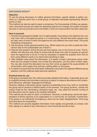DISCUSSION GROUP16
    Objective
    To use the group discussion to collect general information, specify details or gather opi-
    nions on a specific point from a small group of selected individuals representing different
    points of view.
    This method can also be used to reach a consensus. For the purposes of follow-up-assess-
    ment, discussion groups are useful for assessing opinions on change, the quality of project
    services or service providers and to list fields in which an improvement has been observed.

    How to proceed
    1. Choose the participants (ideally, four to eight people). According to the objective set, one
      may work with a homogenous group or a mixed group. Several discussion groups may
      be used, each of which is fairly homogenous but very different from each other. This gives
      interesting comparisons.
    2. Ask the group a fairly general question (e.g. «What impact do you think a particular inter-
      vention had on the sutstainable use of land?»).
    3. Discuss this question during the pre-set time period, one or two hours at most. The fa-
      cilitator will intervene only rarely to ensure that all those who wish to express an opinion
      have the opportunity to do so. It may be necessary to repeat the question from time to
      time using different words or to check that everything is clear.
    4. Take detailed notes about the discussion. It is easier to lead a discussion group when
      there are two people involved; one to lead the discussion, and the other to take notes.
      You can also record the discussion but you then come up against the usual problem of
      transcription which takes time and has a stifling effect on the group.
    5. A means to ensure that the information collected is accurate is to organise different group
      sessions until the collected data becomes repetitive.

    Practical hints for use
    If the group is properly led, this method provides detailed information. It generally gives rise
    to insightful answers and provides a precious occasion to observe discussions and unders-
    tand behaviour, attitudes, language and feelings.
    However, leading a discussion group requires considerable know-how, both to coordinate
    the group and to produce a faithful report of the answers. The group dynamic, namely the
    impact made by shy, dominating, disruptive types, etc. may upset the smooth running of
    the discussion and so needs to be carefully facilitated.
    This method can be used to reach a consensus. However, a small group cannot be repre-
    sentative of all the opinions of an organisation or a community, for example. Furthermore,
    if the group is not sufficiently homogenous, there can be major disagreements. Think long
    and hard about its composition.
    This method can provide targeted information more rapidly and generally at a lesser cost
    than calling on a series of key informants or more structured social surveys.




16. “PSEP- Electronic guide for participatory information exchange, planning, monitoring & evaluation for impact ».

                                                                      68
 