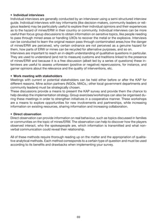 • Individual interviews
Individual interviews are generally conducted by an interviewer using a semi-structured interview
guide. Individual interviews with key informants (like decision-makers, community leaders or reli-
gious leaders) may be particularly useful to explore their individual opinions and their experiences
as to the hazard of mines/ERW in their country or community. Individual interviews can be more
useful than focus group discussions to obtain information on sensitive topics, like people needing
to pass through mined areas or handling UXOs to recover the metal or the explosive. Interviews
can be conducted to learn the original reason pass through contaminated areas,how the danger
of mines/ERW are perceived, why certain ordnance are not perceived as a genuine hazard for
them, how parts of ERW or mines can be recycled for alternative purposes, and so on.
Interviews are important to reach an in-depth understanding of qualitative questions in particular.
They are used to understand (and not to measure) customs and traditions linked to the presence
of mines/ERW and because it is a free discussion (albeit led by a series of questions) these in-
terviews are useful to assess unforeseen (positive or negative) repercussions, for instance, and
garner opinions about the relevance and the quality of interventions, etc.

• Work meeting with stakeholders
Meetings with current or potential stakeholders can be held either before or after the KAP for
different reasons. Mine action partners (NGOs, MACs,; other local government departments and
community leaders) must be strategically chosen.
These discussions provide a means to present the KAP survey and provide them the chance to
help develop the implementation strategy. Group exercises/workshops can also be organised du-
ring these meetings in order to strengthen initiatives in a cooperative manner. These workshops
are a means to explore opportunities for new involvements and partnerships, while increasing
information on existing resources, sharing information and increasing collaboration.

• Direct observation
Direct observation can provide information on real behaviour, such as topics discussed in families
or communities on the topic of mines/ERW. The observation can help to discover how the players
observed interact, who the spokespeople are, which information is transmitted and what non-
verbal communication could reveal their relationship.

All of these methods require thorough reading up on the matter and the appropriation of qualita-
tive analytical methods. Each method corresponds to a certain type of question and must be used
according to its benefits and drawbacks when implementing your survey.




                                                69
 