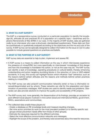 Introduction




A. WHAT IS A KAP SURvEy?
The KAP is a representative survey conducted on a particular population to identify the knowle-
dge (K), attitudes (A) and practices (P) of a population on a specific topic – landmines and Ex-
plosive Remenenets of War (ERW) in our case. In the majority of KAP studies, data are gathered
orally by an interviewer who uses a structured, standardised questionnaire. These data can then
be quantitatively or qualitatively analysed according to the objectives and the ins and outs of the
survey. A KAP survey can be specially designed to collect information on the issue of, but it is also
possible to include general questions on practices and beliefs.

B. WHAT IS THE PURPOSE OF A KAP SURvEy?
KAP survey data are essential to help to plan, implement and assess RE.

• A KAP survey is a means to collect information on the way in which interviewees experience
  the presence of mines/ERW, but more specifically on interviewees’ knowledge of this danger
  and how this knowledge is translated into action, or not as the case may be. The KAP survey
  can identify a lack of knowledge, operating procedures or cultural beliefs, thereby enhancing
  understanding and action targeting stumbling blocks in the reduction of mine or UXO-related
  accidents. In a way, this survey can highlight factors which influence “bad” behaviour, such as
  the reasons behind certain attitudes and the reasons and methods behind certain practices
  relating to mines/ERW.

• The KAP survey can also pinpoint communication networks (when or how is information re-
  ceived/disseminated and by whom). These networks are vital for the preparation and disse-
  mination of prevention messages. KAP studies are used to identify needs and problems. Obs-
  tacles can also provide solutions to improve the quality and accessibility of RE projects.

• The KAP survey and, more generally, the dissemination of its findings, provides an occasion to
  pool different local players involved in mine action (local and international NGOs, government,
  MACs, associations and communities).

• The collected data enable these players to:
  - Create a database on RE knowledge levels and measure resulting changes,
  - Set mine action priorities (to work on the most prevalent problem or to identify specific sub
    groups whose prevention needs differ from those of other groups),
  - Estimate the resources required for the different activities,
  - Select the most effective communication networks and messages,
  - Highlight the scope of the problem, and thereby raise awareness about the need for resources.




                                                 7
 
