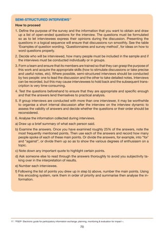 SEMI-STRUCTURED INTERvIEWS17
    How to proceed
    1. Define the purpose of the survey and the information that you want to obtain and draw
      up a list of open-ended questions for the interview. The questions must be formulated
      so as to let interviewees express their opinions during the discussion. Presenting the
      questions in a logical sequence will ensure that discussions run smoothly. See the table
      ‘Examples of question wording, ‘Questionnaires and survey method’, for ideas on how to
      word questions properly.
    2. Decide who will be interviewed, how many people must be included in the sample and if
      the interviews must be conducted individually or in groups.
    3. Form a team and ensure that its members are trained so that they can grasp the purpose of
       this work and acquire the appropriate skills (how to stimulate discussions or take precise
       and useful notes, etc). Where possible, semi-structured interviews should be conducted
       by two people: one to lead the discussion and the other to take detailed notes. Interviews
       can be recorded, but this may cause interviewees to hold back and the subsequent trans-
       cription is very time-consuming.
    4. Test the questions beforehand to ensure that they are appropriate and specific enough
      and that the answers lend themselves to practical analysis.
    5. If group interviews are conducted with more than one interviewer, it may be worthwhile
      to organise a short internal discussion after the interview on the interview dynamic to
      assess the validity of answers and decide whether the questions or their order should be
      reconsidered.
    6. Analyse the information collected during interviews.
    a) Draw up a brief summary of what each person said.
    b) Examine the answers. Once you have examined roughly 25% of the answers, note the
      most frequently mentioned points. Then use each of the answers and record how many
      people spoke of each of these main points. Or divide the answers, for example, into “for’
      and “against”, or divide them up so as to show the various degrees of enthusiasm on a
      topic.
    c) Note down any important quote to highlight certain points.
    d) Ask someone else to read through the answers thoroughly to avoid you subjectivity ta-
      king over in the interpretation of results.
    e) Number each interviewee.
    f) Following the list of points you drew up in step b) above, number the main points. Using
       this encoding system, rank them in order of priority and summarise then analyse the in-
       formation.




17. “PSEP- Electronic guide for participatory information exchange, planning, monitoring & evaluation for impact ».

                                                                      70
 