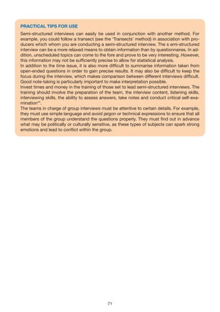 PRACTICAL TIPS FOR USE
Semi-structured interviews can easily be used in conjunction with another method. For
example, you could follow a transect (see the ‘Transects’ method) in association with pro-
ducers which whom you are conducting a semi-structured interview. The s emi-structured
interview can be a more relaxed means to obtain information than by questionnaires. In ad-
dition, unscheduled topics can come to the fore and prove to be very interesting. However,
this information may not be sufficiently precise to allow for statistical analysis.
In addition to the time issue, it is also more difficult to summarise information taken from
open-ended questions in order to gain precise results. It may also be difficult to keep the
focus during the interview, which makes comparison between different interviews difficult.
Good note-taking is particularly important to make interpretation possible.
Invest times and money in the training of those set to lead semi-structured interviews. The
training should involve the preparation of the team, the interview content, listening skills,
interviewing skills, the ability to assess answers, take notes and conduct critical self-exa-
mination**.
The teams in charge of group interviews must be attentive to certain details. For example,
they must use simple language and avoid jargon or technical expressions to ensure that all
members of the group understand the questions properly. They must find out in advance
what may be politically or culturally sensitive, as these types of subjects can spark strong
emotions and lead to conflict within the group.




                                             71
 