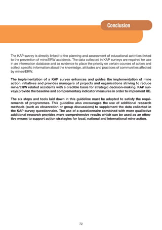 Conclusion




The KAP survey is directly linked to the planning and assessment of educational activities linked
to the prevention of mine/ERW accidents. The data collected in KAP surveys are required for use
in an information database and as evidence to place the priority on certain courses of action and
collect specific information about the knowledge, attitudes and practices of communities affected
by mines/ERW.

The implementation of a KAP survey enhances and guides the implementation of mine
action initiatives and provides managers of projects and organisations striving to reduce
mine/ERW related accidents with a credible basis for strategic decision-making. KAP sur-
veys provide the baseline and complementary indicator measures in order to implement RE.

The six steps and tools laid down in this guideline must be adapted to satisfy the requi-
rements of programmes. This guideline also encourages the use of additional research
methods (such as observation or group discussions) to supplement the data collected in
the KAP survey questionnaire. The use of a questionnaire combined with more qualitative
additional research provides more comprehensive results which can be used as an effec-
tive means to support action strategies for local, national and international mine action.




                                               72
 